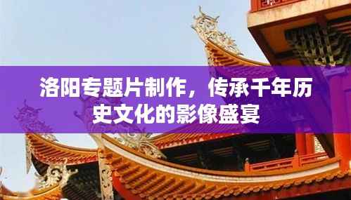 洛阳专题片制作,传承千年历史文化的影像盛宴