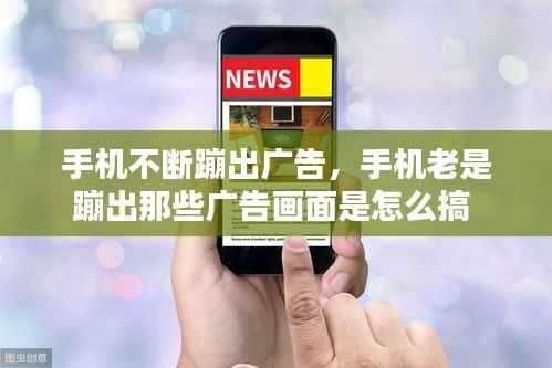 手机不断蹦出广告，手机老是蹦出那些广告画面是怎么搞 