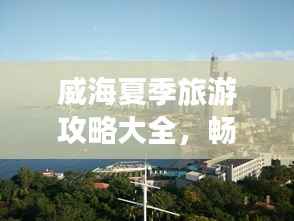 威海夏季旅游攻略大全,畅游海滨城市的最佳打开方式!