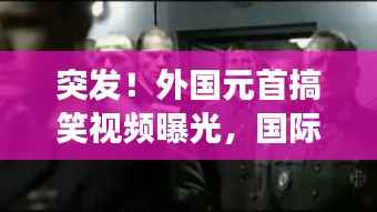 突发!外国元首搞笑视频曝光,国际笑料背后的不寻常故事