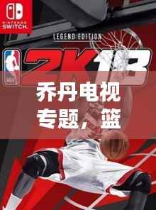 乔丹电视专题,篮球传奇的永恒魅力,重温经典时刻